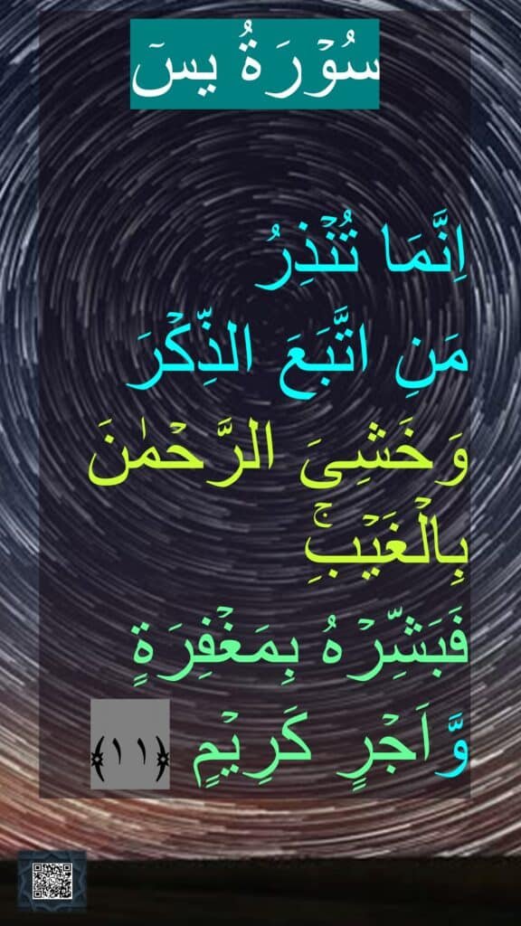 سُوۡرَةُ یسٓ

اِنَّمَا تُنۡذِرُ 
مَنِ اتَّبَعَ الذِّكۡرَ وَخَشِىَ الرَّحۡمٰنَ بِالۡغَيۡبِۚ 
فَبَشِّرۡهُ بِمَغۡفِرَةٍ وَّاَجۡرٍ كَرِيۡمٍ‏ ﴿۱۱﴾
