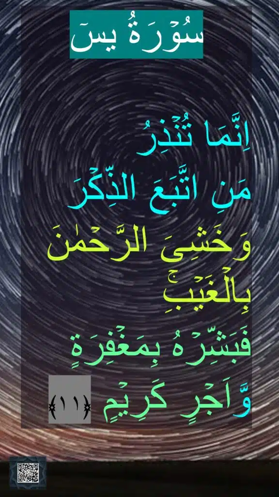 سُوۡرَةُ یسٓ

اِنَّمَا تُنۡذِرُ 
مَنِ اتَّبَعَ الذِّكۡرَ وَخَشِىَ الرَّحۡمٰنَ بِالۡغَيۡبِۚ 
فَبَشِّرۡهُ بِمَغۡفِرَةٍ وَّاَجۡرٍ كَرِيۡمٍ‏ ﴿۱۱﴾
