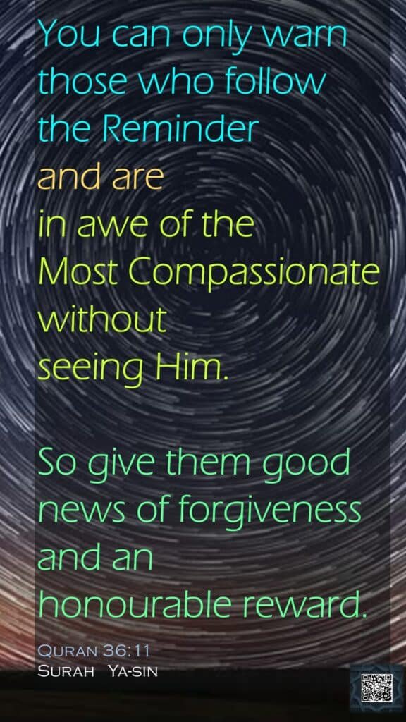 You can only warn those who follow the Reminderand are in awe of the Most Compassionate without seeing Him.So give them good news of forgiveness and an honourable reward.Quran 36:11Surah   Ya-sin