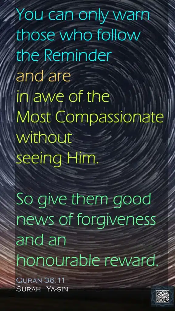You can only warn those who follow the Reminderand are in awe of the Most Compassionate without seeing Him.So give them good news of forgiveness and an honourable reward.Quran 36:11Surah   Ya-sin