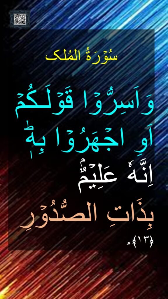 

وَاَسِرُّوۡا قَوۡلَـكُمۡ اَوِ اجۡهَرُوۡا بِهٖؕ اِنَّهٗ عَلِيۡمٌۢ 
بِذَاتِ الصُّدُوۡرِ‏ ﴿۱۳﴾ ࣱ
