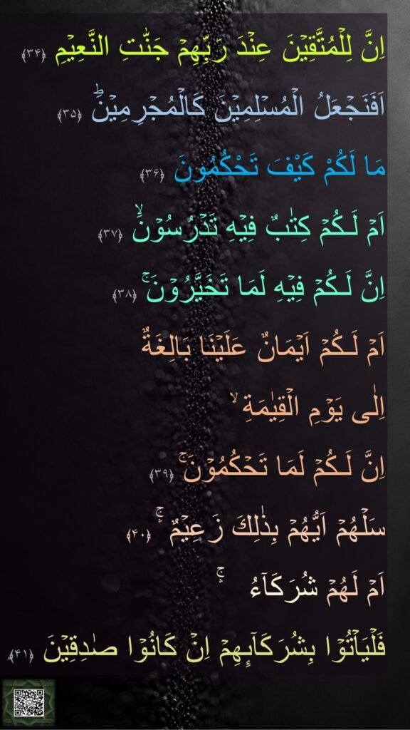 اِنَّ لِلۡمُتَّقِيۡنَ عِنۡدَ رَبِّهِمۡ جَنّٰتِ النَّعِيۡمِ‏ ﴿۳۴﴾  اَفَنَجۡعَلُ الۡمُسۡلِمِيۡنَ كَالۡمُجۡرِمِيۡنَؕ‏ ﴿۳۵﴾  
مَا لَكُمْ كَيْفَ تَحْكُمُونَ‏ ﴿۳۶﴾  
اَمۡ لَـكُمۡ كِتٰبٌ فِيۡهِ تَدۡرُسُوۡنَۙ‏ ﴿۳۷﴾  
اِنَّ لَـكُمۡ فِيۡهِ لَمَا تَخَيَّرُوۡنَ‌ۚ‏ ﴿۳۸﴾  
اَمۡ لَـكُمۡ اَيۡمَانٌ عَلَيۡنَا بَالِغَةٌ 
اِلٰى يَوۡمِ الۡقِيٰمَةِ‌ ۙ 
اِنَّ لَـكُمۡ لَمَا تَحۡكُمُوۡنَ‌ۚ‏ ﴿۳۹﴾  
سَلۡهُمۡ اَيُّهُمۡ بِذٰلِكَ زَعِيۡمٌ ۛۚ‏ ﴿۴۰﴾  
اَمۡ لَهُمۡ شُرَكَآءُ   ۛۚ 
فَلۡيَاۡتُوۡا بِشُرَكَآٮِٕهِمۡ اِنۡ كَانُوۡا صٰدِقِيۡنَ‏ ﴿۴۱﴾ࣱ
