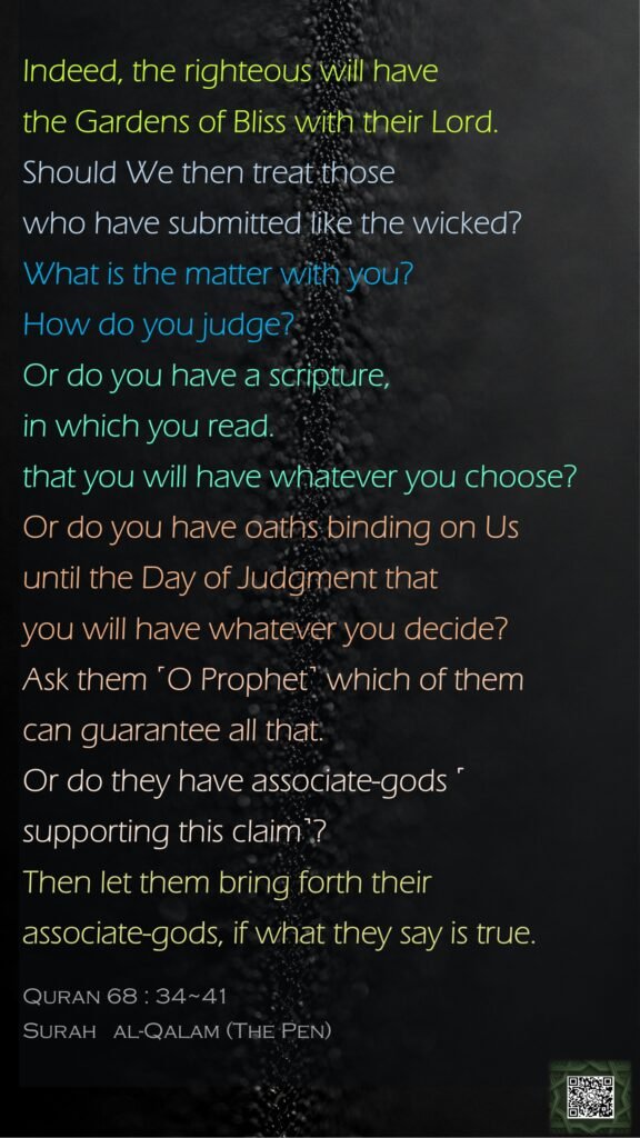 Indeed, the righteous will have the Gardens of Bliss with their Lord.Should We then treat those who have submitted like the wicked? What is the matter with you? How do you judge?Or do you have a scripture, in which you read.that you will have whatever you choose?Or do you have oaths binding on Us until the Day of Judgment that you will have whatever you decide?Ask them ˹O Prophet˺ which of them can guarantee all that.Or do they have associate-gods ˹supporting this claim˺? Then let them bring forth their associate-gods, if what they say is true.Quran 68 : 34~41Surah   al-Qalam (The Pen) 