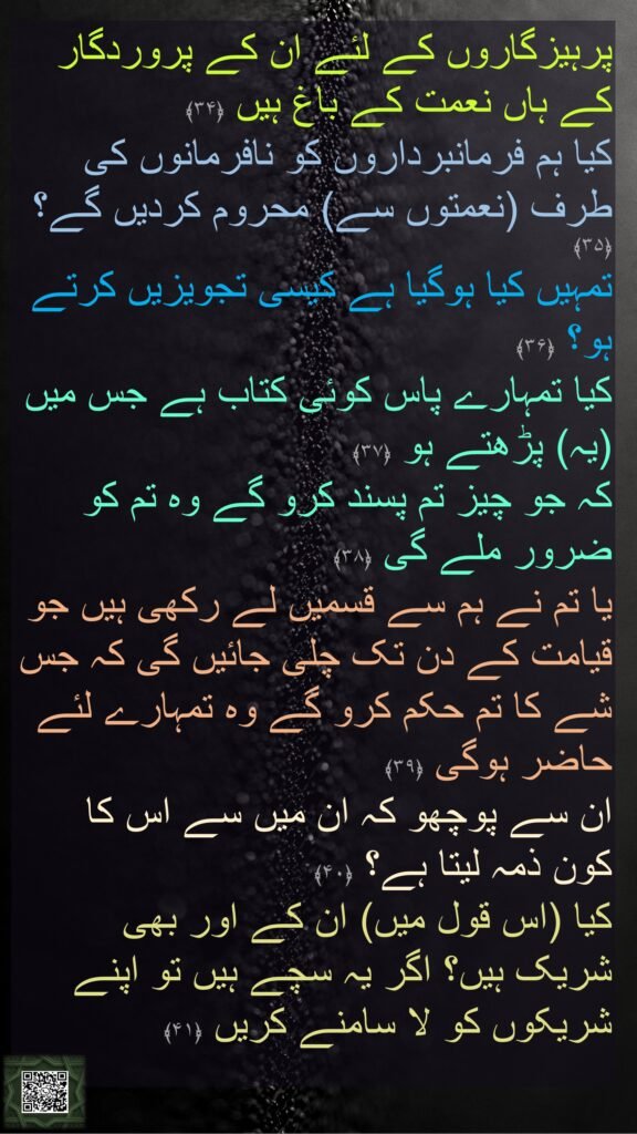 پرہیزگاروں کے لئے ان کے پروردگار کے ہاں نعمت کے باغ ہیں ﴿۳۴﴾  
کیا ہم فرمانبرداروں کو نافرمانوں کی طرف (نعمتوں سے) محروم کردیں گے؟ ﴿۳۵﴾  
تمہیں کیا ہوگیا ہے کیسی تجویزیں کرتے ہو؟ ﴿۳۶﴾  
کیا تمہارے پاس کوئی کتاب ہے جس میں (یہ) پڑھتے ہو ﴿۳۷﴾  
کہ جو چیز تم پسند کرو گے وہ تم کو ضرور ملے گی ﴿۳۸﴾  
یا تم نے ہم سے قسمیں لے رکھی ہیں جو قیامت کے دن تک چلی جائیں گی کہ جس شے کا تم حکم کرو گے وہ تمہارے لئے حاضر ہوگی ﴿۳۹﴾  
ان سے پوچھو کہ ان میں سے اس کا کون ذمہ لیتا ہے؟ ﴿۴۰﴾  
کیا (اس قول میں) ان کے اور بھی شریک ہیں؟ اگر یہ سچے ہیں تو اپنے شریکوں کو لا سامنے کریں ﴿۴۱﴾
