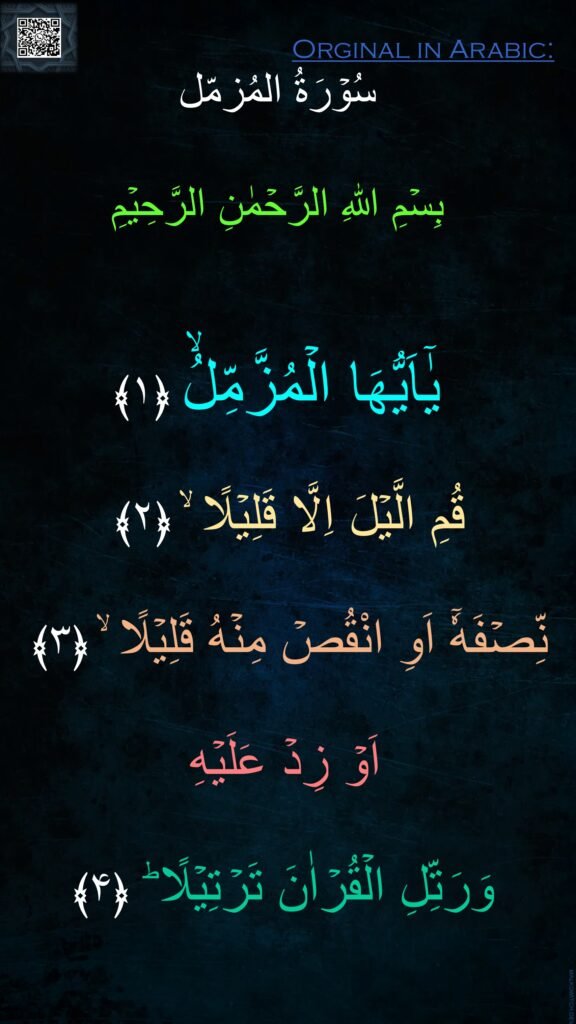 بِسۡمِ اللهِ الرَّحۡمٰنِ الرَّحِيۡمِ


يٰۤاَيُّهَا الۡمُزَّمِّلُۙ‏ ﴿۱﴾
  
قُمِ الَّيۡلَ اِلَّا قَلِيۡلًا ۙ‏ ﴿۲﴾  

نِّصۡفَهٗۤ اَوِ انْقُصۡ مِنۡهُ قَلِيۡلًا ۙ‏ ﴿۳﴾  

اَوۡ زِدۡ عَلَيۡهِ 

وَرَتِّلِ الۡقُرۡاٰنَ تَرۡتِيۡلًا ؕ‏ ﴿۴﴾ 
