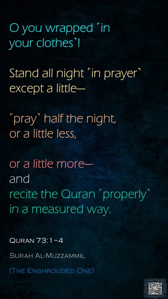 O you wrapped ˹in your clothes˺!Stand all night ˹in prayer˺ except a little—˹pray˺ half the night, or a little less,or a little more—and recite the Quran ˹properly˺ in a measured way.Quran 73:1~4Surah Al-Muzzammil(The Enshrouded One)