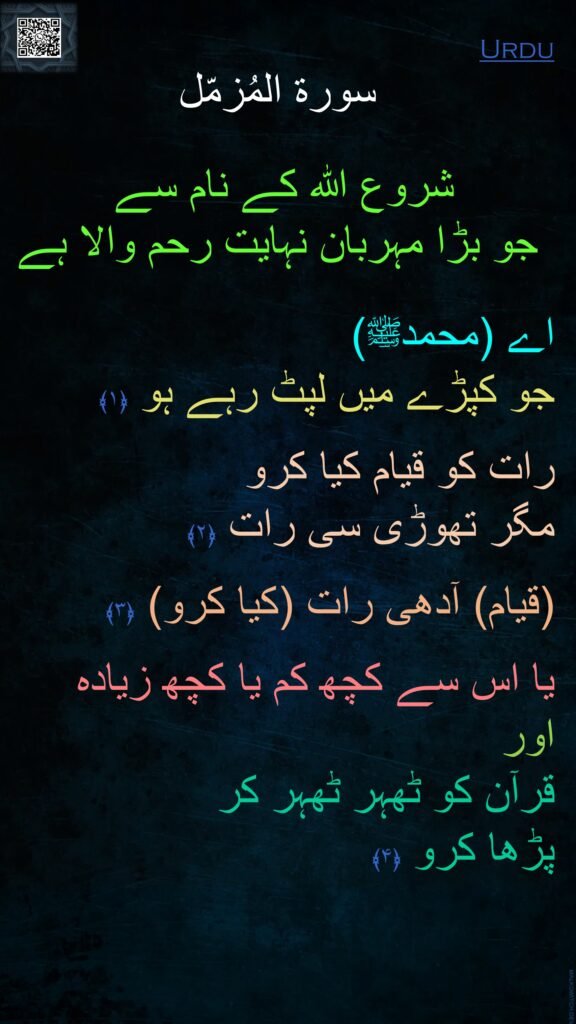 سورة المُزمّل

شروع الله کے نام سے 
جو بڑا مہربان نہایت رحم والا ہے

اے (محمدﷺ) 
جو کپڑے میں لپٹ رہے ہو ﴿۱﴾
  
رات کو قیام کیا کرو 
مگر تھوڑی سی رات ﴿۲﴾
  
(قیام) آدھی رات (کیا کرو) ﴿۳﴾
  
یا اس سے کچھ کم یا کچھ زیادہ 
اور 
قرآن کو ٹھہر ٹھہر کر 
پڑھا کرو ﴿۴﴾ 
