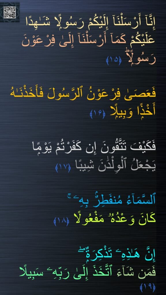 إِنَّآ أَرْسَلْنَآ إِلَيْكُمْ رَسُولًۭا شَـٰهِدًا عَلَيْكُمْ كَمَآ أَرْسَلْنَآ إِلَىٰ فِرْعَوْنَ رَسُولًۭاؕ‏ ﴿۱۵﴾ 
 
فَعَصَىٰ فِرْعَوْنُ ٱلرَّسُولَ فَأَخَذْنَـٰهُ أَخْذًۭا وَبِيلًۭا‏ ﴿۱۶﴾
  
فَكَيْفَ تَتَّقُونَ إِن كَفَرْتُمْ يَوْمًۭا 
يَجْعَلُ ٱلْوِلْدَٰنَ شِيبًا‏ ﴿۱۷﴾  

ٱلسَّمَآءُ مُنفَطِرٌۢ بِهِۦ ۚ 
كَانَ وَعْدُهُۥ مَفْعُولًا‏ ﴿۱۸﴾  

إِنَّ هَـٰذِهِۦ تَذْكِرَةٌۭ ۖ 
فَمَن شَآءَ ٱتَّخَذَ إِلَىٰ رَبِّهِۦ سَبِيلًا ﴿۱۹﴾
