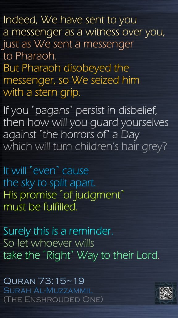 Indeed, We have sent to you a messenger as a witness over you, just as We sent a messenger to Pharaoh.But Pharaoh disobeyed the messenger, so We seized him with a stern grip.If you ˹pagans˺ persist in disbelief, then how will you guard yourselves against ˹the horrors of˺ a Day which will turn children’s hair grey?It will ˹even˺ cause the sky to split apart. His promise ˹of judgment˺ must be fulfilled.Surely this is a reminder. So let whoever wills take the ˹Right˺ Way to their Lord.Quran 73:15~19Surah Al-Muzzammil (The Enshrouded One)