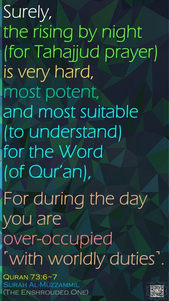 Surely, the rising by night (for Tahajjud prayer) is very hard, most potent, and most suitable (to understand) for the Word (of Qur’an),For during the day you are over-occupied ˹with worldly duties˺.Quran 73:6~7Surah Al-Muzzammil(The Enshrouded One)