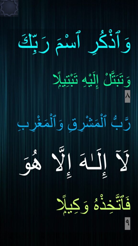 وَٱذْكُرِ ٱسْمَ رَبِّكَ 

وَتَبَتَّلْ إِلَيْهِ تَبْتِيلًۭا 
٨

رَّبُّ ٱلْمَشْرِقِ وَٱلْمَغْرِبِ 

لَآ إِلَـٰهَ إِلَّا هُوَ 

فَٱتَّخِذْهُ وَكِيلًۭا 
٩