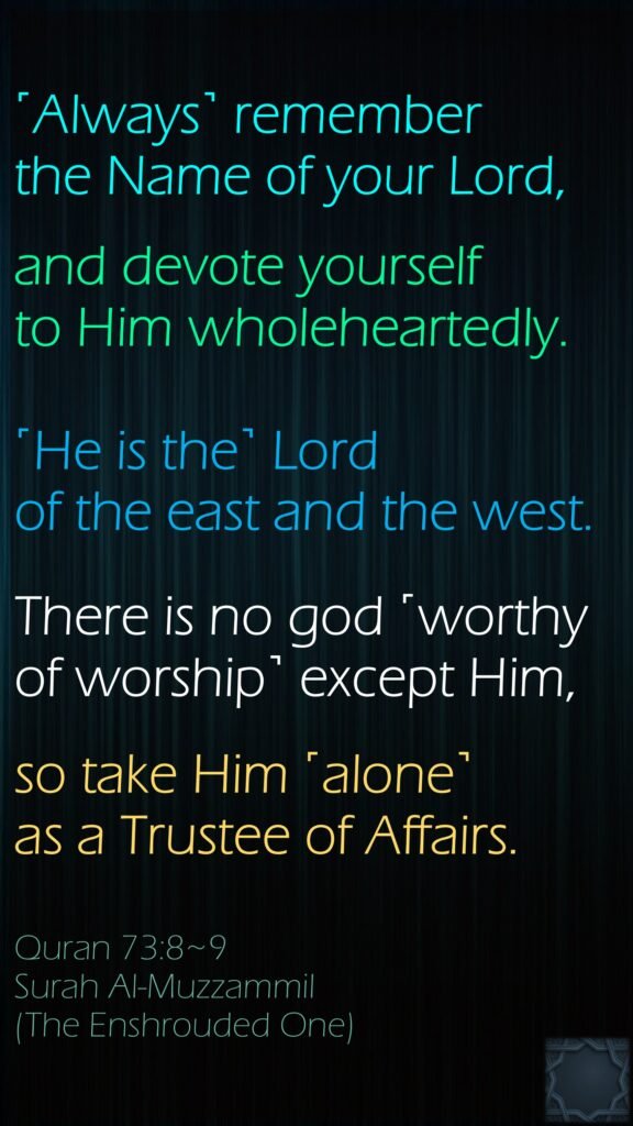 ˹Always˺ remember the Name of your Lord,and devote yourself to Him wholeheartedly.˹He is the˺ Lord of the east and the west.There is no god ˹worthy of worship˺ except Him,so take Him ˹alone˺ as a Trustee of Affairs.Quran 73:8~9Surah Al-Muzzammil(The Enshrouded One)