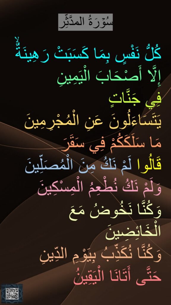 سُوۡرَةُ المدَّثِّر

كُلُّ نَفْسٍ بِمَا كَسَبَتْ رَهِينَةٌۙ 
إِلَّا أَصْحَابَ الْيَمِينِ
فِي جَنَّاتٍ 
يَتَسَاءَلُونَ عَنِ الْمُجْرِمِينَ
مَا سَلَكَكُمْ فِي سَقَرَ
قَالُوا لَمْ نَكُ مِنَ الْمُصَلِّينَ
وَلَمْ نَكُ نُطْعِمُ الْمِسْكِينَ
وَكُنَّا نَخُوضُ مَعَ الْخَائِضِينَ
وَكُنَّا نُكَذِّبُ بِيَوْمِ الدِّينِ
حَتَّى أَتَانَا الْيَقِينُ