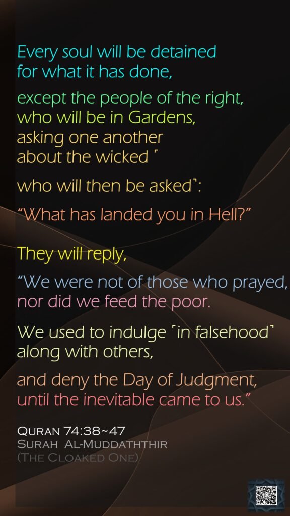 Every soul will be detained for what it has done,except the people of the right,who will be in Gardens, asking one anotherabout the wicked ˹who will then be asked˺:“What has landed you in Hell?”They will reply, “We were not of those who prayed,nor did we feed the poor.We used to indulge ˹in falsehood˺ along with others,and deny the Day of Judgment,until the inevitable came to us.”Quran 74:38~47Surah  Al-Muddaththir (The Cloaked One)