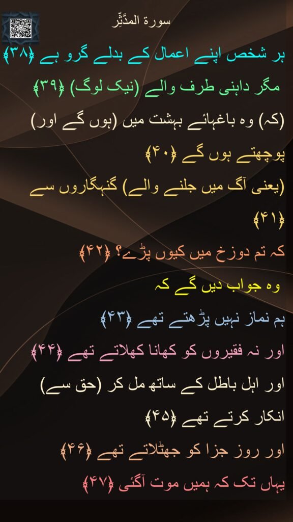 سورة المدَّثِّر
ہر شخص اپنے اعمال کے بدلے گرو ہے ﴿۳۸﴾ 
 مگر داہنی طرف والے (نیک لوگ) ﴿۳۹﴾  
(کہ) وہ باغہائے بہشت میں (ہوں گے اور) 
پوچھتے ہوں گے ﴿۴۰﴾  
(یعنی آگ میں جلنے والے) گنہگاروں سے ﴿۴۱﴾  
کہ تم دوزخ میں کیوں پڑے؟ ﴿۴۲﴾ 
 وہ جواب دیں گے کہ 
ہم نماز نہیں پڑھتے تھے ﴿۴۳﴾  
اور نہ فقیروں کو کھانا کھلاتے تھے ﴿۴۴﴾  
اور اہل باطل کے ساتھ مل کر (حق سے) 
انکار کرتے تھے ﴿۴۵﴾  
اور روز جزا کو جھٹلاتے تھے ﴿۴۶﴾  
یہاں تک کہ ہمیں موت آگئی ﴿۴۷﴾   
