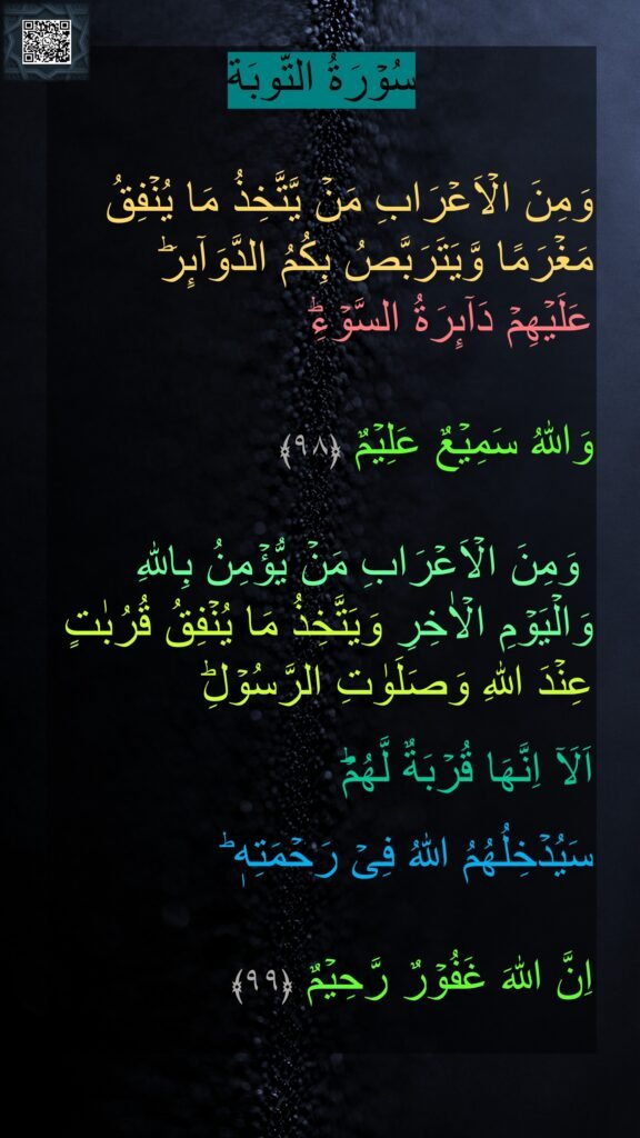 

وَمِنَ الۡاَعۡرَابِ مَنۡ يَّتَّخِذُ مَا يُنۡفِقُ مَغۡرَمًا وَّيَتَرَبَّصُ بِكُمُ الدَّوَآٮِٕرَ‌ؕ 
عَلَيۡهِمۡ دَآٮِٕرَةُ السَّوۡءِ‌ؕ 

وَاللّٰهُ سَمِيۡعٌ عَلِيۡمٌ‏ ﴿۹۸﴾

 وَمِنَ الۡاَعۡرَابِ مَنۡ يُّؤۡمِنُ بِاللّٰهِ وَالۡيَوۡمِ الۡاٰخِرِ وَيَتَّخِذُ مَا يُنۡفِقُ قُرُبٰتٍ عِنۡدَ اللّٰهِ وَصَلَوٰتِ الرَّسُوۡلِ‌ؕ
 
اَلَاۤ اِنَّهَا قُرۡبَةٌ لَّهُمۡ‌ؕ 

سَيُدۡخِلُهُمُ اللّٰهُ فِىۡ رَحۡمَتِهٖ‌ ؕ 

اِنَّ اللّٰهَ غَفُوۡرٌ رَّحِيۡمٌ‏ ﴿۹۹﴾ 
