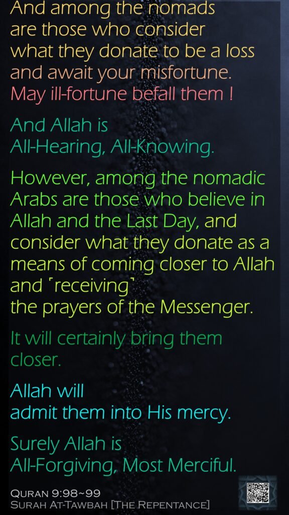 And among the nomads are those who consider what they donate to be a loss and await your misfortune. May ill-fortune befall them ! And Allah is All-Hearing, All-Knowing.However, among the nomadic Arabs are those who believe in Allah and the Last Day, and consider what they donate as a means of coming closer to Allah and ˹receiving˺ the prayers of the Messenger. It will certainly bring them closer. Allah will admit them into His mercy. Surely Allah is All-Forgiving, Most Merciful.Quran 9:98~99Surah At-Tawbah [The Repentance]