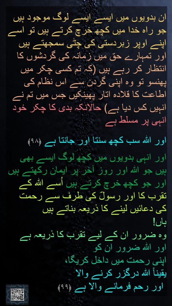 ان بدویوں میں ایسے ایسے لوگ موجود ہیں جو راہ خدا میں کچھ خرچ کرتے ہیں تو اسے اپنے اوپر زبردستی کی چٹی سمجھتے ہیں اور تمہارے حق میں زمانہ کی گردشوں کا انتظار کر رہے ہیں (کہ تم کسی چکر میں پھنسو تو وہ اپنی گردن سے اس نظام کی اطاعت کا قلادہ اتار پھینکیں جس میں تم نے انہیں کس دیا ہے) حالانکہ بدی کا چکر خود انہی پر مسلط ہے

اور اللہ سب کچھ سنتا اور جانتا ہے ﴿۹۸﴾  

اور انہی بدویوں میں کچھ لوگ ایسے بھی ہیں جو اللہ اور روز آخر پر ایمان رکھتے ہیں اور جو کچھ خرچ کرتے ہیں اُسے اللہ کے تقرب کا اور رسولؐ کی طرف سے رحمت کی دعائیں لینے کا ذریعہ بناتے ہیں 
ہاں! 
وہ ضرور ان کے لیے تقرب کا ذریعہ ہے اور اللہ ضرور ان کو 
اپنی رحمت میں داخل کریگا، 
یقیناً اللہ درگزر کرنے والا
 اور رحم فرمانے والا ہے ﴿۹۹﴾ 
