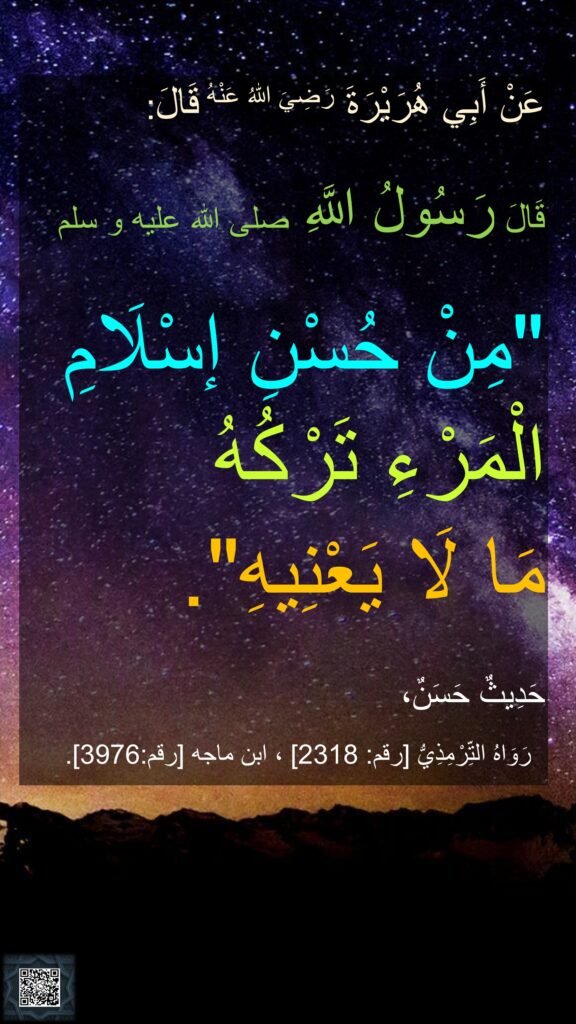 عَنْ أَبِي هُرَيْرَةَ رَضِيَ اللهُ عَنْهُ قَالَ: 

قَالَ رَسُولُ اللَّهِ صلى الله عليه و سلم 

"مِنْ حُسْنِ إسْلَامِ الْمَرْءِ تَرْكُهُ 
مَا لَا يَعْنِيهِ". 

حَدِيثٌ حَسَنٌ، 
رَوَاهُ التِّرْمِذِيُّ [رقم: 2318] ، ابن ماجه [رقم:3976].‏‏‏‏ ‏‏‏‏‏‏‏‏‏‏‏‏‏‏

