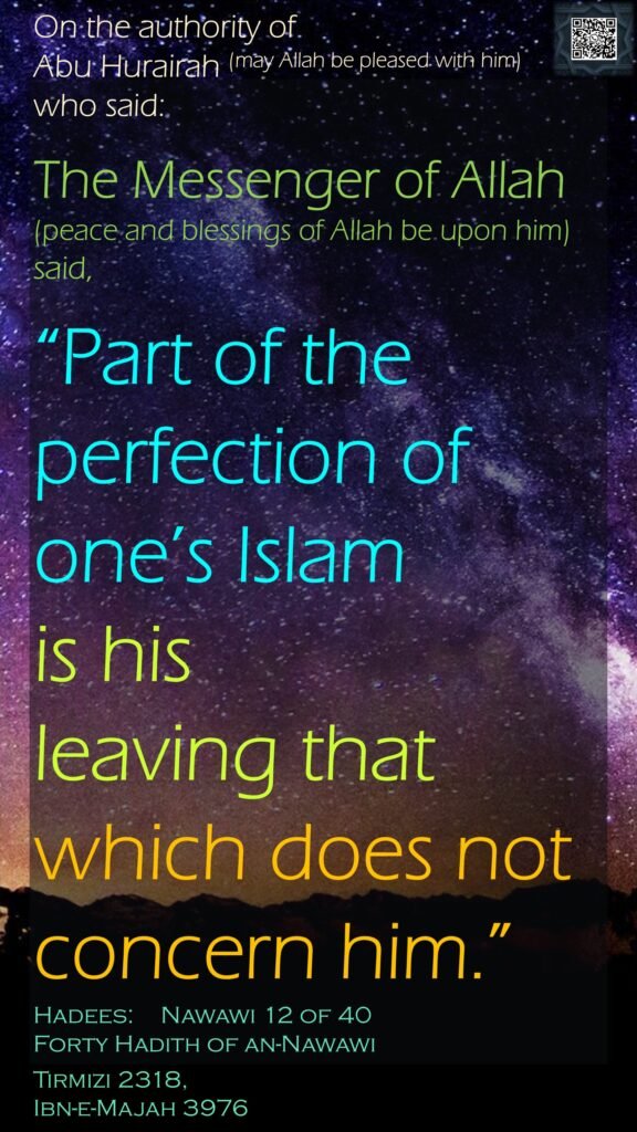 On the authority of Abu Hurairah (may Allah be pleased with him) who said:The Messenger of Allah (peace and blessings of Allah be upon him) said, “Part of the perfection of one’s Islam is his leaving that which does not concern him.”Hadees:  	Nawawi 12 of 40Forty Hadith of an-NawawiTirmizi 2318, Ibn-e-Majah 3976
