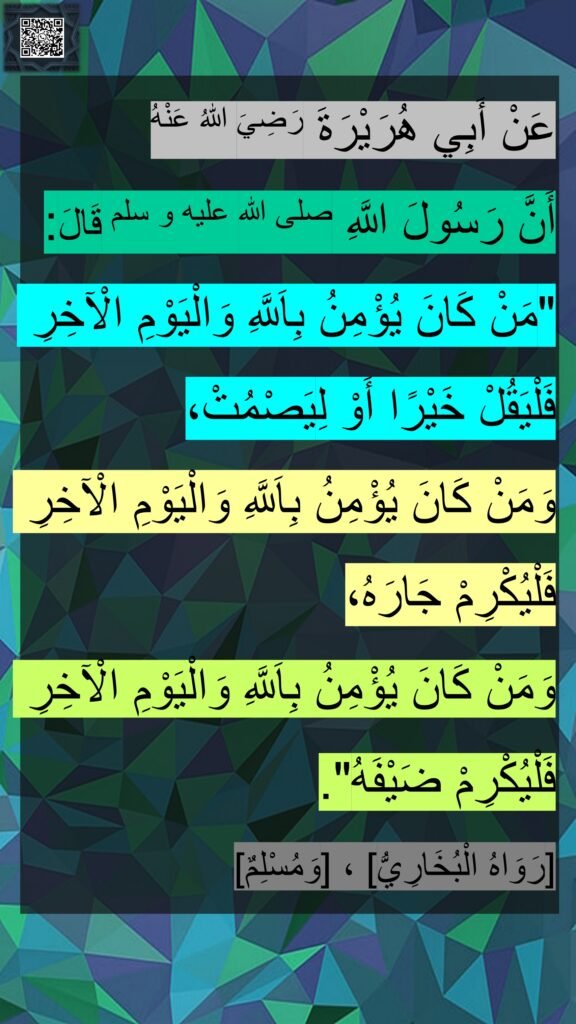 عَنْ أَبِي هُرَيْرَةَ رَضِيَ اللهُ عَنْهُ 
أَنَّ رَسُولَ اللَّهِ صلى الله عليه و سلم قَالَ: 
"مَنْ كَانَ يُؤْمِنُ بِاَللَّهِ وَالْيَوْمِ الْآخِرِ فَلْيَقُلْ خَيْرًا أَوْ لِيَصْمُتْ، 
وَمَنْ كَانَ يُؤْمِنُ بِاَللَّهِ وَالْيَوْمِ الْآخِرِ فَلْيُكْرِمْ جَارَهُ، 
وَمَنْ كَانَ يُؤْمِنُ بِاَللَّهِ وَالْيَوْمِ الْآخِرِ فَلْيُكْرِمْ ضَيْفَهُ".
[رَوَاهُ الْبُخَارِيُّ] ، [وَمُسْلِمٌ]‏
