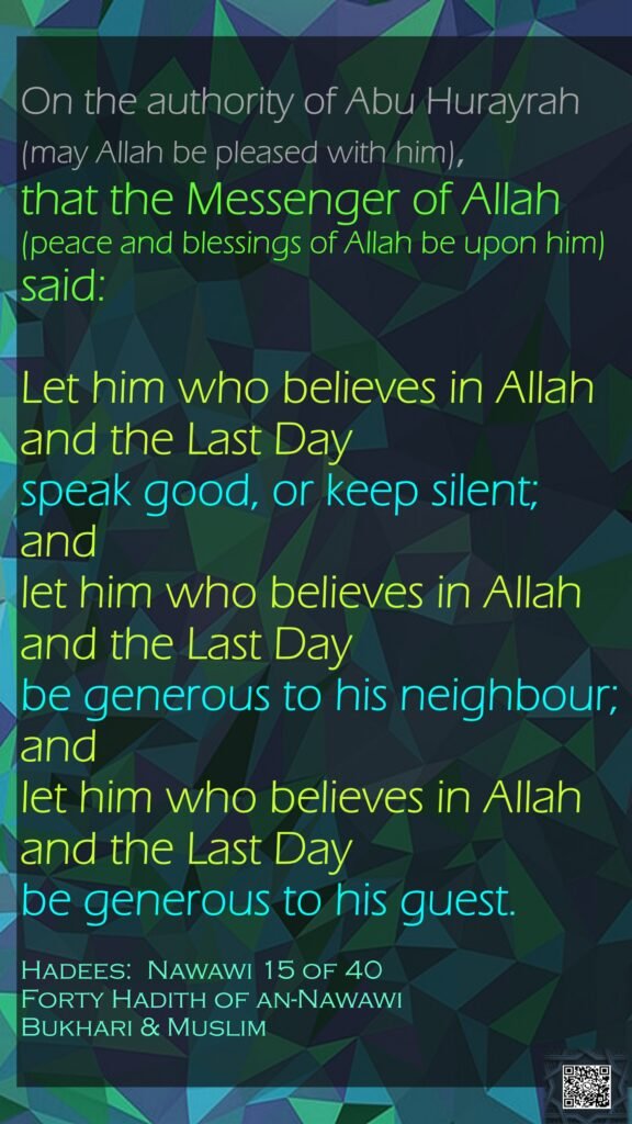 On the authority of Abu Hurayrah (may Allah be pleased with him), that the Messenger of Allah (peace and blessings of Allah be upon him) said:Let him who believes in Allah and the Last Day speak good, or keep silent; and let him who believes in Allah and the Last Day be generous to his neighbour; and let him who believes in Allah and the Last Day be generous to his guest.Hadees:  	Nawawi 15 of 40Forty Hadith of an-NawawiBukhari & Muslim