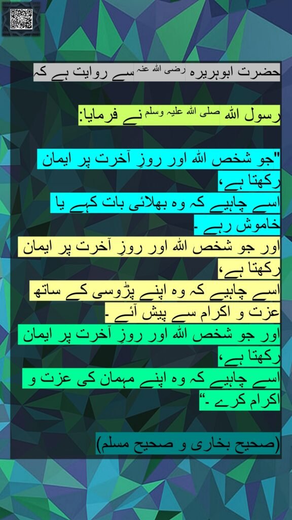 حضرت ابوہریرہ رضی اللہ عنہ سے روایت ہے کہ 

رسول اللہ صلی اللہ علیہ وسلم نے فرمایا:

"جو شخص اللہ اور روزِ آخرت پر ایمان رکھتا ہے، 
اسے چاہیے کہ وہ بھلائی بات کہے یا خاموش رہے ۔
اور جو شخص اللہ اور روزِ آخرت پر ایمان رکھتا ہے، 
اسے چاہیے کہ وہ اپنے پڑوسی کے ساتھ عزت و اکرام سے پیش آئے ۔
اور جو شخص اللہ اور روزِ آخرت پر ایمان رکھتا ہے، 
اسے چاہیے کہ وہ اپنے مہمان کی عزت و اکرام کرے ۔“

(صحیح بخاری و صحیح مسلم)