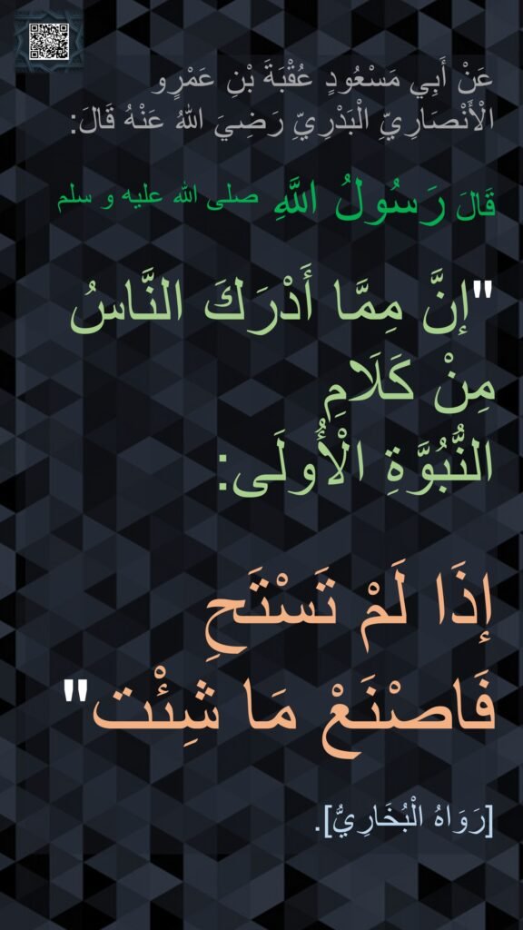 عَنْ أَبِي مَسْعُودٍ عُقْبَةَ بْنِ عَمْرٍو الْأَنْصَارِيِّ الْبَدْرِيِّ رَضِيَ اللهُ عَنْهُ قَالَ:

قَالَ رَسُولُ اللَّهِ صلى الله عليه و سلم 

"إنَّ مِمَّا أَدْرَكَ النَّاسُ مِنْ كَلَامِ 
النُّبُوَّةِ الْأُولَى: 

إذَا لَمْ تَسْتَحِ 
فَاصْنَعْ مَا شِئْت"

[رَوَاهُ الْبُخَارِيُّ].
