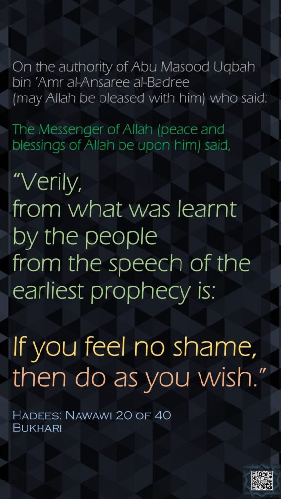 On the authority of Abu Masood Uqbah bin ’Amr al-Ansaree al-Badree (may Allah be pleased with him) who said:The Messenger of Allah (peace and blessings of Allah be upon him) said,“Verily, from what was learnt by the people from the speech of the earliest prophecy is: If you feel no shame, then do as you wish.”Hadees: Nawawi 20 of 40Bukhari