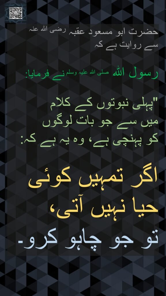 حضرت ابو مسعود عقبہ رضی اللہ عنہ 
سے روایت ہے کہ

رسول اللہ صلی اللہ علیہ وسلم نے فرمایا:

"پہلی نبوتوں کے کلام 
میں سے جو بات لوگوں 
کو پہنچی ہے، وہ یہ ہے کہ: 

اگر تمہیں کوئی حیا نہیں آتی،
تو جو چاہو کرو۔
