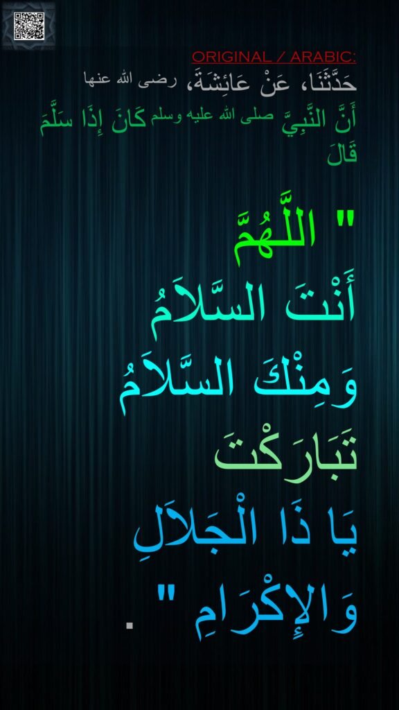 حَدَّثَنَا، عَنْ عَائِشَةَ، رضى الله عنها 
أَنَّ النَّبِيَّ صلى الله عليه وسلم كَانَ إِذَا سَلَّمَ قَالَ ‏

"‏ اللَّهُمَّ 
أَنْتَ السَّلاَمُ 
وَمِنْكَ السَّلاَمُ 
تَبَارَكْتَ 
يَا ذَا الْجَلاَلِ 
وَالإِكْرَامِ ‏"‏ ‏.‏
