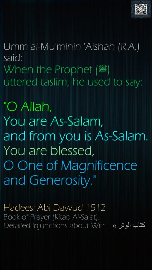 Umm al-Mu'minin 'Aishah (R.A.) said:When the Prophet (ﷺ) uttered taslim, he used to say: "O Allah, You are As-Salam, and from you is As-Salam. You are blessed, O One of Magnificence and Generosity."Hadees: Abi Dawud 1512Book of Prayer (Kitab Al-Salat): Detailed Injunctions about Witr - كتاب الوتر » 