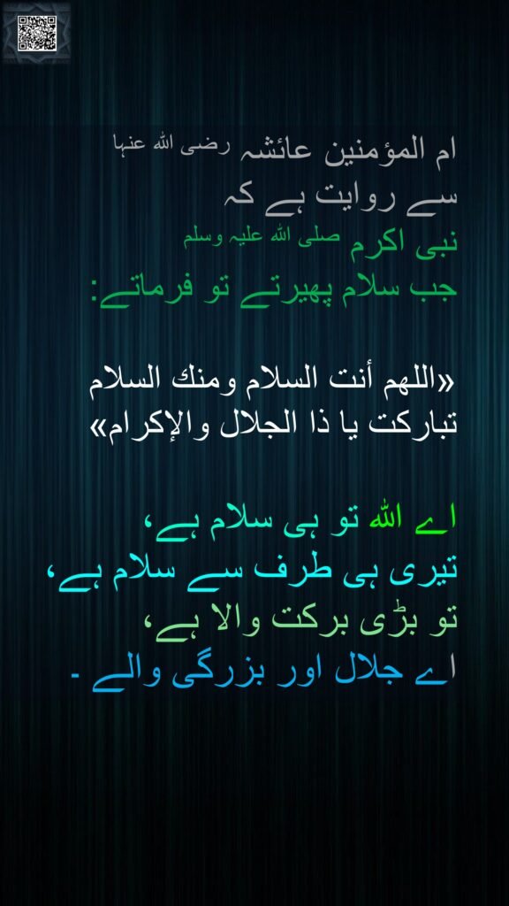 ام المؤمنین عائشہ رضی اللہ عنہا 
سے روایت ہے کہ   
نبی اکرم صلی اللہ علیہ وسلم 
جب سلام پھیرتے تو فرماتے: 

«اللهم أنت السلام ومنك السلام تباركت يا ذا الجلال والإكرام»

اے اللہ تو ہی سلام ہے، 
تیری ہی طرف سے سلام ہے، 
تو بڑی برکت والا ہے، 
اے جلال اور بزرگی والے ۔ 
