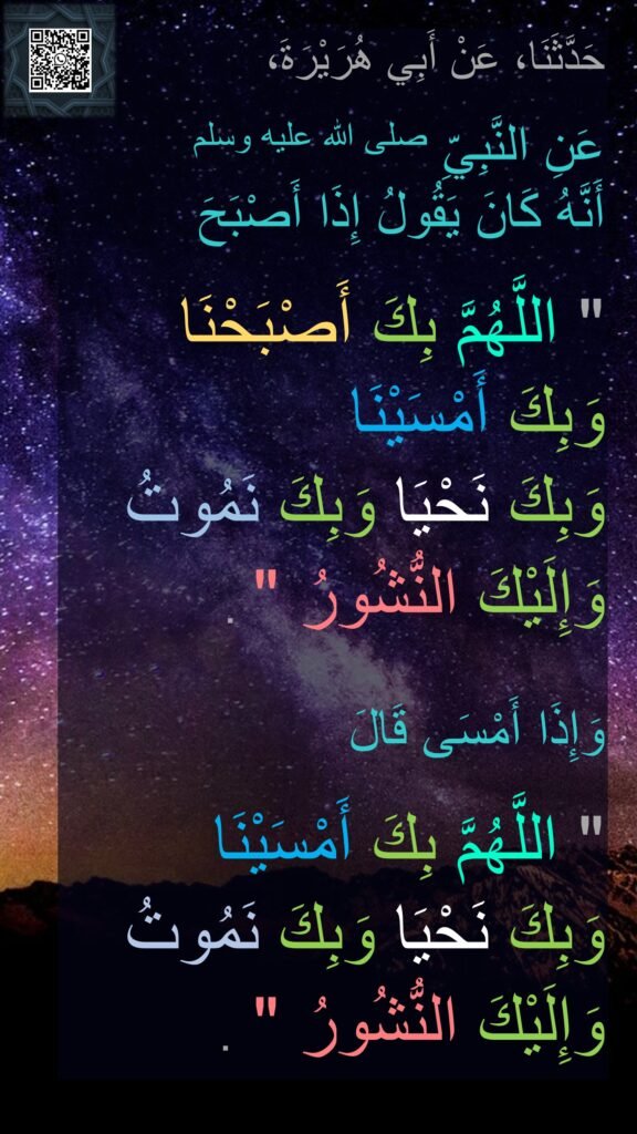 حَدَّثَنَا، عَنْ أَبِي هُرَيْرَةَ، 

عَنِ النَّبِيِّ صلى الله عليه وسلم 
أَنَّهُ كَانَ يَقُولُ إِذَا أَصْبَحَ
 ‏
"‏ اللَّهُمَّ بِكَ أَصْبَحْنَا 
وَبِكَ أَمْسَيْنَا 
وَبِكَ نَحْيَا وَبِكَ نَمُوتُ 
وَإِلَيْكَ النُّشُورُ ‏"‏ ‏.‏ 

وَإِذَا أَمْسَى قَالَ
 ‏
"‏ اللَّهُمَّ بِكَ أَمْسَيْنَا 
وَبِكَ نَحْيَا وَبِكَ نَمُوتُ 
وَإِلَيْكَ النُّشُورُ ‏"‏ ‏.‏
