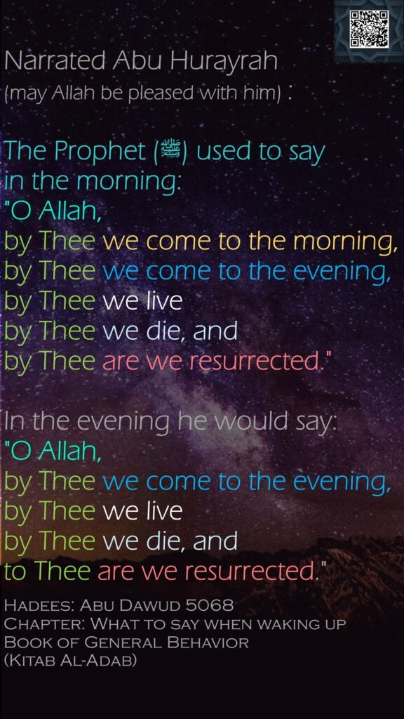 Narrated Abu Hurayrah (may Allah be pleased with him) :The Prophet (ﷺ) used to say in the morning: "O Allah, by Thee we come to the morning, by Thee we come to the evening, by Thee we liveby Thee we die, and by Thee are we resurrected." In the evening he would say: "O Allah, by Thee we come to the evening, by Thee we liveby Thee we die, and to Thee are we resurrected."Hadees: Abu Dawud 5068Chapter: What to say when waking upBook of General Behavior (Kitab Al-Adab)