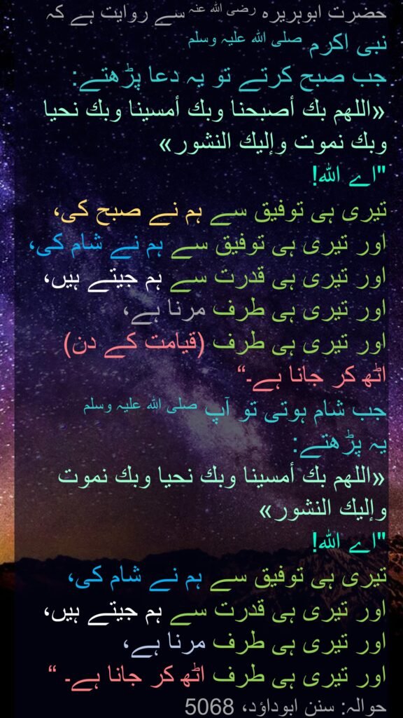 حضرت ابوہریرہ رضی اللہ عنہ سے روایت ہے کہ نبی اکرم صلی اللہ علیہ وسلم 
جب صبح کرتے تو یہ دعا پڑھتے:
«اللهم بك أصبحنا وبك أمسينا وبك نحيا وبك نموت وإليك النشور»
"اے اللہ! 
تیری ہی توفیق سے ہم نے صبح کی، اور تیری ہی توفیق سے ہم نے شام کی، اور تیری ہی قدرت سے ہم جیتے ہیں، اور تیری ہی طرف مرنا ہے، 
اور تیری ہی طرف (قیامت کے دن) 
اٹھ کر جانا ہے۔“
جب شام ہوتی تو آپ صلی اللہ علیہ وسلم 
یہ پڑھتے:
«اللهم بك أمسينا وبك نحيا وبك نموت وإليك النشور»
"اے اللہ! 
تیری ہی توفیق سے ہم نے شام کی، 
اور تیری ہی قدرت سے ہم جیتے ہیں، اور تیری ہی طرف مرنا ہے، 
اور تیری ہی طرف اٹھ کر جانا ہے۔ “ حوالہ: سنن ابوداؤد، 5068
