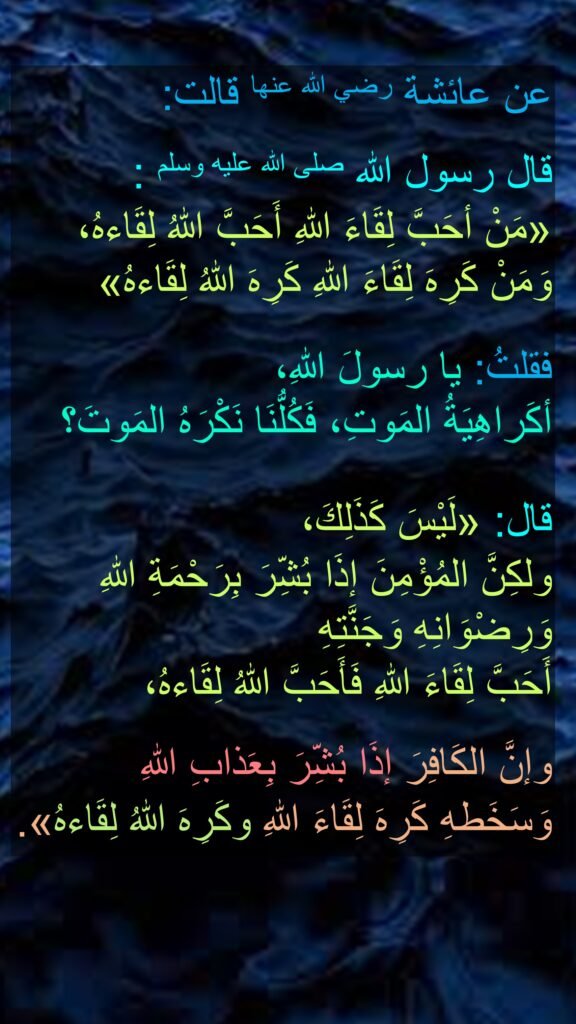 عن عائشة رضي الله عنها قالت: 

قال رسول الله صلى الله عليه وسلم : 
«مَنْ أحَبَّ لِقَاءَ اللهِ أَحَبَّ اللهُ لِقَاءهُ، وَمَنْ كَرِهَ لِقَاءَ اللهِ كَرِهَ اللهُ لِقَاءهُ»
 
فقلتُ: يا رسولَ اللهِ، 
أكَراهِيَةُ المَوتِ، فَكُلُّنَا نَكْرَهُ المَوتَ؟ 

قال: «لَيْسَ كَذَلِكَ، 
ولكِنَّ المُؤْمِنَ إذَا بُشِّرَ بِرَحْمَةِ اللهِ وَرِضْوَانِهِ وَجَنَّتِهِ 
أَحَبَّ لِقَاءَ اللهِ فَأَحَبَّ اللهُ لِقَاءهُ،
 
وإنَّ الكَافِرَ إذَا بُشِّرَ بِعَذابِ اللهِ 
وَسَخَطهِ كَرِهَ لِقَاءَ اللهِ وكَرِهَ اللهُ لِقَاءهُ».
