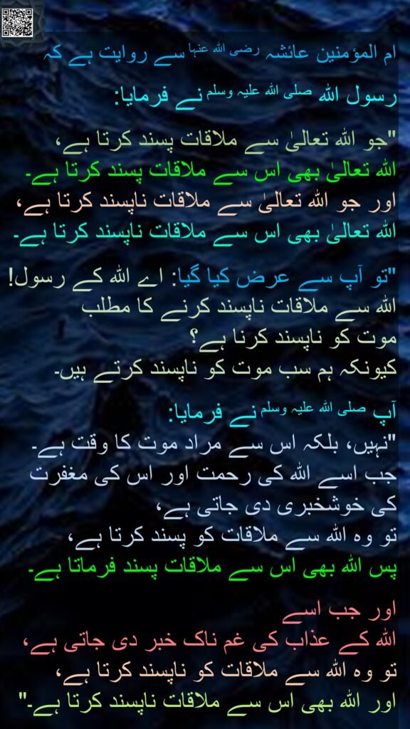 ام المؤمنین عائشہ رضی اللہ عنہا سے روایت ہے کہ

رسول اللہ صلی اللہ علیہ وسلم نے فرمایا:

"جو اللہ تعالیٰ سے ملاقات پسند کرتا ہے، 
اللہ تعالیٰ بھی اس سے ملاقات پسند کرتا ہے۔ 
اور جو اللہ تعالیٰ سے ملاقات ناپسند کرتا ہے، 
اللہ تعالیٰ بھی اس سے ملاقات ناپسند کرتا ہے۔

"تو آپ سے عرض کیا گیا: اے اللہ کے رسول! اللہ سے ملاقات ناپسند کرنے کا مطلب 
موت کو ناپسند کرنا ہے؟ 
کیونکہ ہم سب موت کو ناپسند کرتے ہیں۔

آپ صلی اللہ علیہ وسلم نے فرمایا:
"نہیں، بلکہ اس سے مراد موت کا وقت ہے۔ 
جب اسے اللہ کی رحمت اور اس کی مغفرت 
کی خوشخبری دی جاتی ہے، 
تو وہ اللہ سے ملاقات کو پسند کرتا ہے، 
پس اللہ بھی اس سے ملاقات پسند فرماتا ہے۔ 

اور جب اسے 
اللہ کے عذاب کی غم ناک خبر دی جاتی ہے، 
تو وہ اللہ سے ملاقات کو ناپسند کرتا ہے، 
اور اللہ بھی اس سے ملاقات ناپسند کرتا ہے۔"
