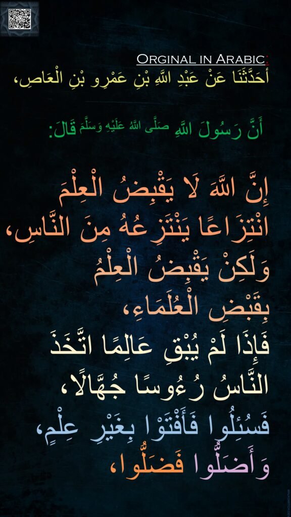 أحَدَّثَنَا عَنْ عَبْدِ اللَّهِ بْنِ عَمْرِو بْنِ الْعَاصِ،

‏‏‏‏‏‏أَنَّ رَسُولَ اللَّهِ صَلَّى اللَّهُ عَلَيْهِ وَسَلَّمَ قَالَ:‏‏‏‏ 

إِنَّ اللَّهَ لَا يَقْبِضُ الْعِلْمَ 
انْتِزَاعًا يَنْتَزِعُهُ مِنَ النَّاسِ،
‏‏‏‏‏‏وَلَكِنْ يَقْبِضُ الْعِلْمُ 
بِقَبْضِ الْعُلَمَاءِ، 
فَإِذَا لَمْ يُبْقِ عَالِمًا اتَّخَذَ 
النَّاسُ رُءُوسًا جُهَّالًا،
فَسُئِلُوا فَأَفْتَوْا بِغَيْرِ عِلْمٍ، ‏‏‏‏‏‏فَضَلُّوا، ‏‏‏‏‏‏وَأَضَلُّوا   
