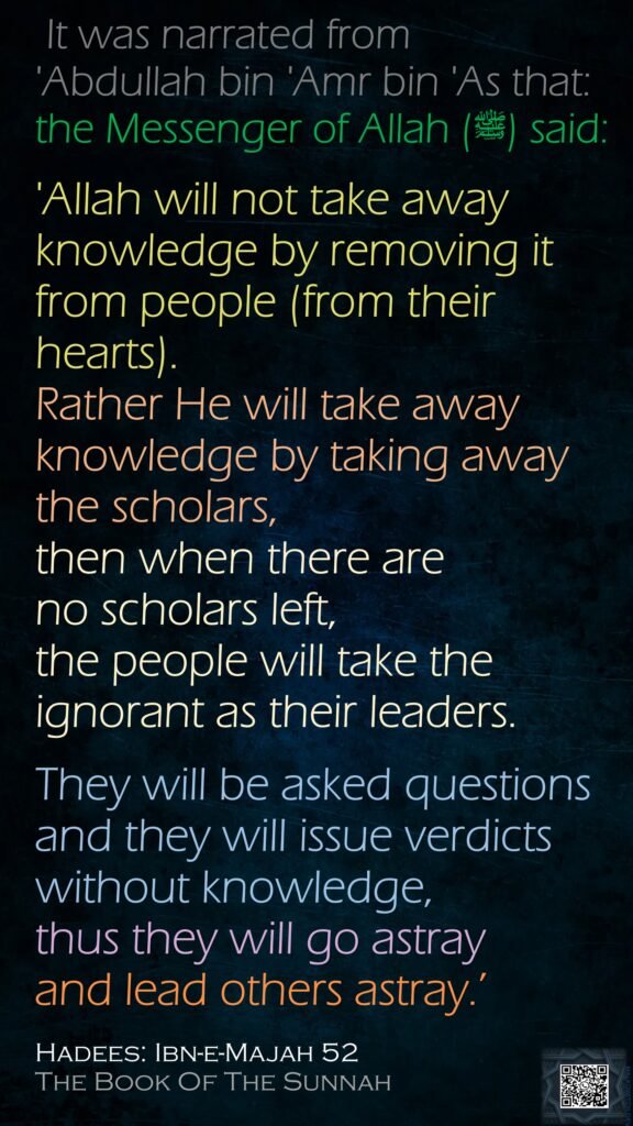 It was narrated from 'Abdullah bin 'Amr bin 'As that:the Messenger of Allah (ﷺ) said: 'Allah will not take away knowledge by removing it from people (from their hearts). Rather He will take away knowledge by taking away the scholars, then when there are no scholars left, the people will take the ignorant as their leaders. They will be asked questions and they will issue verdicts without knowledge, thus they will go astray and lead others astray.’ Hadees: Ibn-e-Majah 52The Book Of The Sunnah