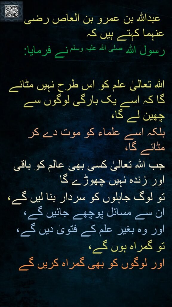 عبداللہ بن عمرو بن العاص رضی اللہ عنہما کہتے ہیں کہ   
رسول اللہ صلی اللہ علیہ وسلم نے فرمایا:  

اللہ تعالیٰ علم کو اس طرح نہیں مٹائے گا کہ اسے یک بارگی لوگوں سے چھین لے گا، 
بلکہ اسے علماء کو موت دے کر مٹائے گا، 
جب اللہ تعالیٰ کسی بھی عالم کو باقی اور زندہ نہیں چھوڑے گا 
تو لوگ جاہلوں کو سردار بنا لیں گے، ان سے مسائل پوچھے جائیں گے، 
اور وہ بغیر علم کے فتویٰ دیں گے، 
تو گمراہ ہوں گے، 
اور لوگوں کو بھی گمراہ کریں گے