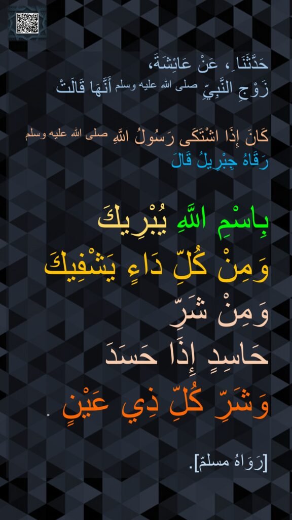 حَدَّثَنَا ِ، عَنْ عَائِشَةَ، 
زَوْجِ النَّبِيِّ صلى الله عليه وسلم أَنَّهَا قَالَتْ

كَانَ إِذَا اشْتَكَى رَسُولُ اللَّهِ صلى الله عليه وسلم رَقَاهُ جِبْرِيلُ قَالَ 

بِاسْمِ اللَّهِ يُبْرِيكَ 
وَمِنْ كُلِّ دَاءٍ يَشْفِيكَ وَمِنْ شَرِّ 
حَاسِدٍ إِذَا حَسَدَ 
وَشَرِّ كُلِّ ذِي عَيْنٍ ‏.
‏
[رَوَاهُ مسلمّ].