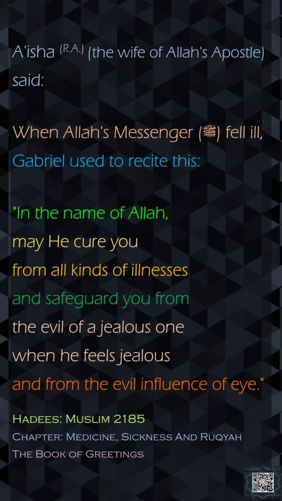 A'isha (R.A.) (the wife of Allah's Apostle) said:When Allah's Messenger (ﷺ) fell ill, Gabriel used to recite this: "In the name of Allah, may He cure you from all kinds of illnesses and safeguard you from the evil of a jealous one when he feels jealous and from the evil influence of eye."Hadees: Muslim 2185Chapter: Medicine, Sickness And RuqyahThe Book of Greetings