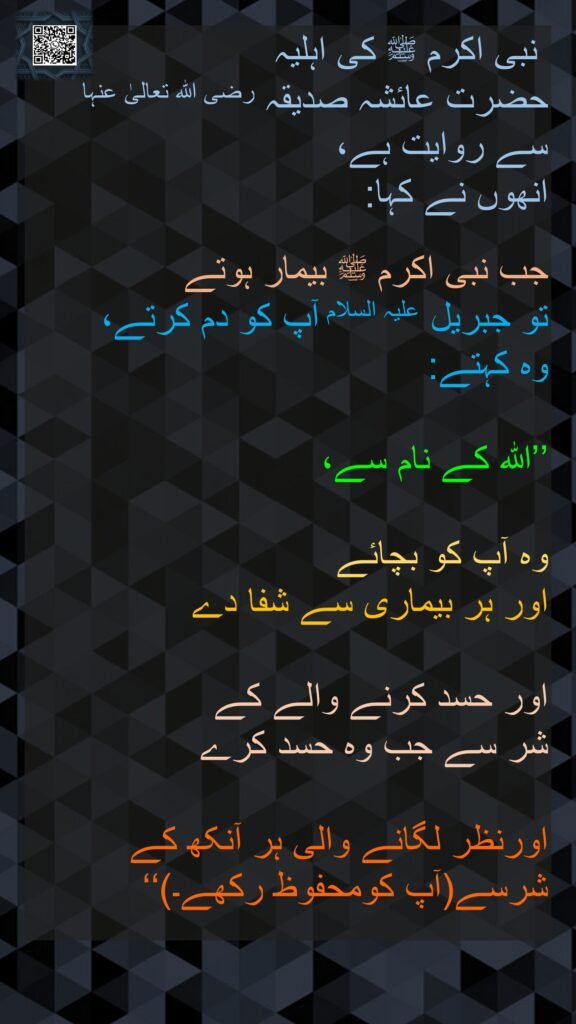 نبی اکرم ﷺ کی اہلیہ 
حضرت عائشہ صدیقہ رضی اللہ تعالیٰ عنہا سے روایت ہے، 
انھوں نے کہا: 

جب نبی اکرم ﷺ بیمار ہوتے 
تو جبریل علیہ السلام آپ کو دم کرتے، 
وہ کہتے: 

’’اللہ کے نام سے، 

وہ آپ کو بچائے 
اور ہر بیماری سے شفا دے
 
اور حسد کرنے والے کے 
شر سے جب وہ حسد کرے 

اورنظر لگانے والی ہر آنکھ کے شرسے(آپ کومحفوظ رکھے۔)‘‘

