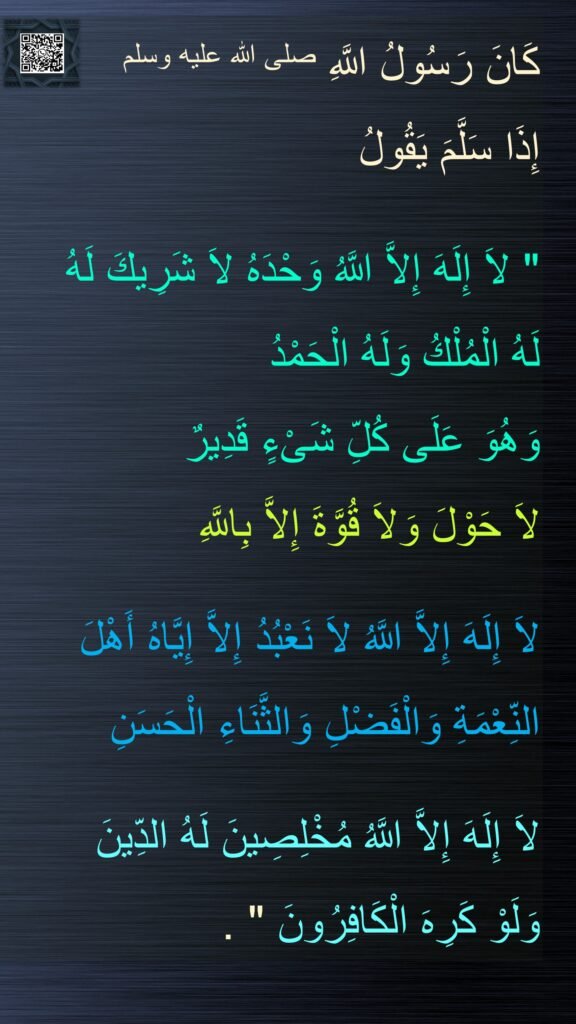 كَانَ رَسُولُ اللَّهِ صلى الله عليه وسلم 
إِذَا سَلَّمَ يَقُولُ
 ‏
"‏ لاَ إِلَهَ إِلاَّ اللَّهُ وَحْدَهُ لاَ شَرِيكَ لَهُ 
لَهُ الْمُلْكُ وَلَهُ الْحَمْدُ 
وَهُوَ عَلَى كُلِّ شَىْءٍ قَدِيرٌ 
لاَ حَوْلَ وَلاَ قُوَّةَ إِلاَّ بِاللَّهِ 

لاَ إِلَهَ إِلاَّ اللَّهُ لاَ نَعْبُدُ إِلاَّ إِيَّاهُ أَهْلَ النِّعْمَةِ وَالْفَضْلِ وَالثَّنَاءِ الْحَسَنِ 

لاَ إِلَهَ إِلاَّ اللَّهُ مُخْلِصِينَ لَهُ الدِّينَ
وَلَوْ كَرِهَ الْكَافِرُونَ ‏"‏ ‏.‏
