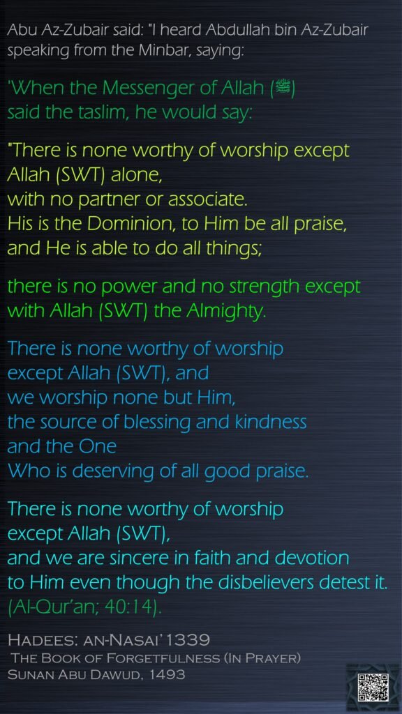 Abu Az-Zubair said: "I heard Abdullah bin Az-Zubair speaking from the Minbar, saying: 'When the Messenger of Allah (ﷺ) said the taslim, he would say:"There is none worthy of worship except Allah (SWT) alone, with no partner or associate. His is the Dominion, to Him be all praise, and He is able to do all things; there is no power and no strength except with Allah (SWT) the Almighty. There is none worthy of worship except Allah (SWT), and we worship none but Him, the source of blessing and kindness and the One Who is deserving of all good praise. There is none worthy of worship except Allah (SWT), and we are sincere in faith and devotion to Him even though the disbelievers detest it. (Al-Qur’an; 40:14).Hadees: an-Nasai’1339 The Book of Forgetfulness (In Prayer)Sunan Abu Dawud, 1493