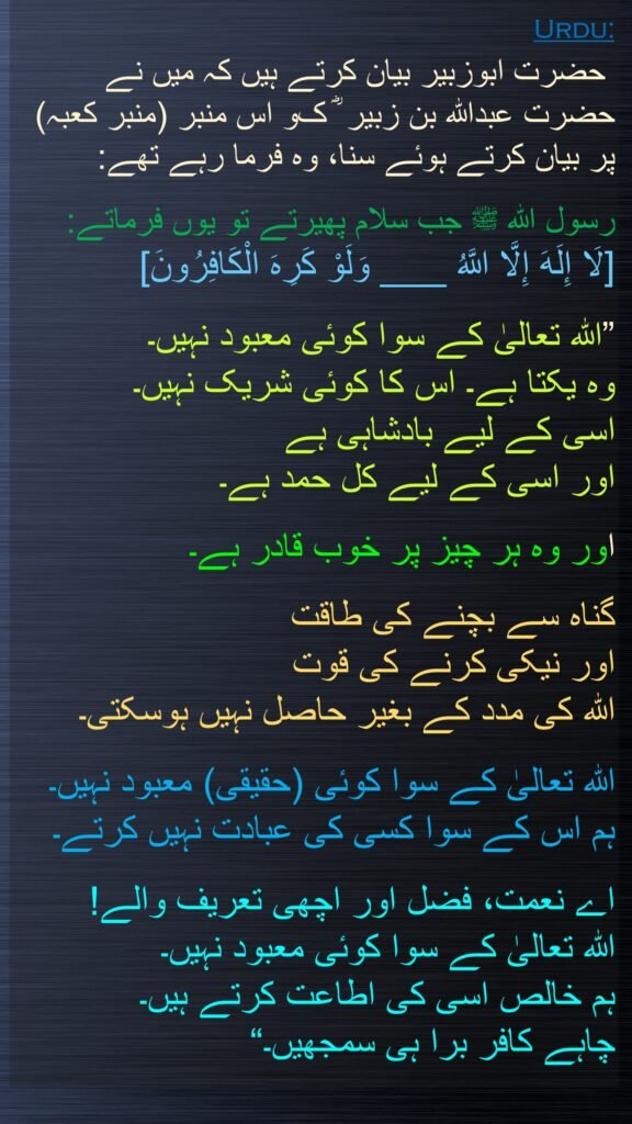  حضرت ابوزبیر بیان کرتے ہیں کہ میں نے حضرت عبداللہ بن زبیر‬ ؓ ک‬و اس منبر (منبر کعبہ) پر بیان کرتے ہوئے سنا، وہ فرما رہے تھے:
 
رسول اللہ ﷺ جب سلام پھیرتے تو یوں فرماتے: 
[لَا إِلَهَ إِلَّا اللَّهُ ___ وَلَوْ كَرِهَ الْكَافِرُونَ]
 
”اللہ تعالیٰ کے سوا کوئی معبود نہیں۔ 
وہ یکتا ہے۔ اس کا کوئی شریک نہیں۔ 
اسی کے لیے بادشاہی ہے 
اور اسی کے لیے کل حمد ہے۔
 
اور وہ ہر چیز پر خوب قادر ہے۔
 
گناہ سے بچنے کی طاقت 
اور نیکی کرنے کی قوت 
اللہ کی مدد کے بغیر حاصل نہیں ہوسکتی۔
 
اللہ تعالیٰ کے سوا کوئی (حقیقی) معبود نہیں۔ 
ہم اس کے سوا کسی کی عبادت نہیں کرتے۔ 

اے نعمت، فضل اور اچھی تعریف والے! 
اللہ تعالیٰ کے سوا کوئی معبود نہیں۔ 
ہم خالص اسی کی اطاعت کرتے ہیں۔ 
چاہے کافر برا ہی سمجھیں۔“

