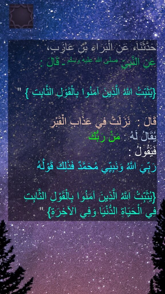 حَدَّثَنَا، عَنِ الْبَرَاءِ بْنِ عَازِبٍ، 
عَنِ النَّبِيِّ صلى الله عليه وسلم ـ قَالَ ‏:‏ ‏
  
"‏ ‏‏{يُثَبِّتُ اللَّهُ الَّذِينَ آمَنُوا بِالْقَوْلِ الثَّابِتِ }‏ 

قَالَ ‏: ‏ نَزَلَتْ فِي عَذَابِ الْقَبْرِ 
يُقَالُ لَهُ ‏:‏ مَنْ رَبُّكَ 
فَيَقُولُ ‏:‏ 
رَبِّيَ اللَّهُ وَنَبِيِّي مُحَمَّدٌ فَذَلِكَ قَوْلُهُ

 ‏‏{يُثَبِّتُ اللَّهُ الَّذِينَ آمَنُوا بِالْقَوْلِ الثَّابِتِ فِي الْحَيَاةِ الدُّنْيَا وَفِي الآخِرَةِ}‏ ‏"‏ ‏.