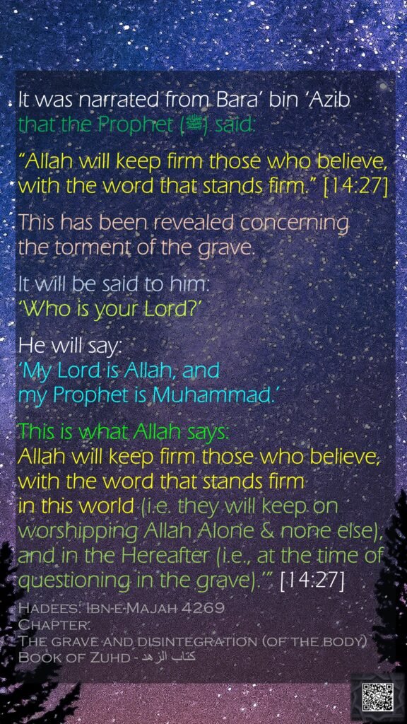 It was narrated from Bara’ bin ‘Azib that the Prophet (ﷺ) said:“Allah will keep firm those who believe, with the word that stands firm.” [14:27] This has been revealed concerning the torment of the grave. It will be said to him: ‘Who is your Lord?’ He will say: ‘My Lord is Allah, and my Prophet is Muhammad.’This is what Allah says: Allah will keep firm those who believe, with the word that stands firm in this world (i.e. they will keep on worshipping Allah Alone & none else), and in the Hereafter (i.e., at the time of questioning in the grave).’” [14:27]Hadees: Ibn-e-Majah 4269Chapter: The grave and disintegration (of the body)Book of Zuhd - كتاب الزهد