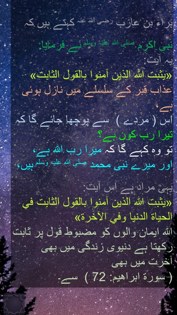 براء بن عازب رضی اللہ عنہ کہتے ہیں کہ   

نبی اکرم صلی اللہ علیہ وسلم نے فرمایا:  
یہ آیت: 
«يثبت الله الذين آمنوا بالقول الثابت» 
عذاب قبر کے سلسلے میں نازل ہوئی ہے، 
اس ( مردے )  سے پوچھا جائے گا کہ 
تیرا رب کون ہے؟ 
تو وہ کہے گا کہ میرا رب اللہ ہے، 
اور میرے نبی محمد صلی اللہ علیہ وسلم ہیں، 

یہی مراد ہے اس آیت: 
«يثبت الله الذين آمنوا بالقول الثابت في الحياة الدنيا وفي الآخرة»  
اللہ ایمان والوں کو مضبوط قول پر ثابت رکھتا ہے دنیوی زندگی میں بھی 
آخرت میں بھی   
( سورة ابراهيم: 72 )  سے۔ 
